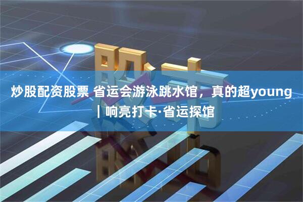 炒股配资股票 省运会游泳跳水馆，真的超young ｜响亮打卡·省运探馆