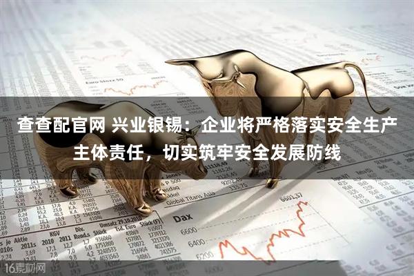查查配官网 兴业银锡：企业将严格落实安全生产主体责任，切实筑牢安全发展防线