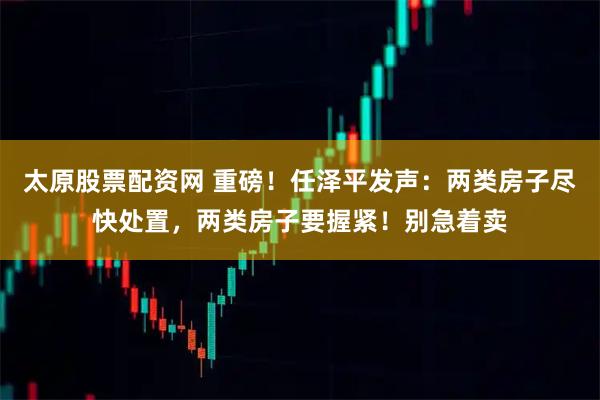 太原股票配资网 重磅！任泽平发声：两类房子尽快处置，两类房子要握紧！别急着卖